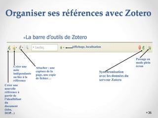 36
Organiser ses références avec Zotero
Créer une
nouvelle
référence à
partir de
l’idenfitifant
du
document
(isbn,
DOI…)
Créer une
note
indépendante
ou liée à la
référence
Attacher : une
capture de la
page, une copie
de fichier…
Synchronisation
avec les données du
serveur Zotero
Passage en
mode plein
écran
Affichage, localisation
La barre d’outils de Zotero
 