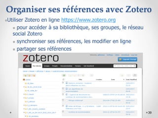 39
Organiser ses références avec Zotero
Utiliser Zotero en ligne https://www.zotero.org
 pour accéder à sa bibliothèque, ses groupes, le réseau
social Zotero
 synchroniser ses références, les modifier en ligne
 partager ses références
 
