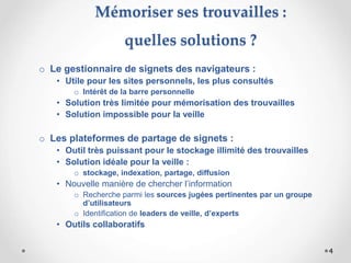 Mémoriser ses trouvailles :
quelles solutions ?
o Le gestionnaire de signets des navigateurs :
• Utile pour les sites personnels, les plus consultés
o Intérêt de la barre personnelle
• Solution très limitée pour mémorisation des trouvailles
• Solution impossible pour la veille
o Les plateformes de partage de signets :
• Outil très puissant pour le stockage illimité des trouvailles
• Solution idéale pour la veille :
o stockage, indexation, partage, diffusion
• Nouvelle manière de chercher l’information
o Recherche parmi les sources jugées pertinentes par un groupe
d’utilisateurs
o Identification de leaders de veille, d’experts
• Outils collaboratifs
4
 