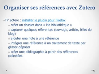 40
Organiser ses références avec Zotero
TP Zotero : installer le plugin pour Firefox
 créer un dossier dans « Ma bibliothèque »
 capturer quelques références (ouvrage, article, billet de
blog)
 ajouter une note à une référence
 intégrer une référence à un traitement de texte par
glisser-déposer
 créer une bibliographie à partir des références
collectées
 