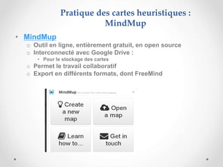 • MindMup
o Outil en ligne, entièrement gratuit, en open source
o Interconnecté avec Google Drive :
• Pour le stockage des cartes
o Permet le travail collaboratif
o Export en différents formats, dont FreeMind
Pratique des cartes heuristiques :
MindMup
 
