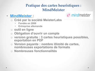 • MindMeister :
o Créé par la société MeisterLabs
• Fondée en 2006
• Entreprise allemande
o outil en ligne
o Obligation d’ouvrir un compte
o version gratuite : 3 cartes heuristiques possibles,
exportation en PDF
o Version payante : nombre illimité de cartes,
nombreuses exportations de formats
o Nombreuses fonctionnalités
Pratique des cartes heuristiques :
MindMeister
 