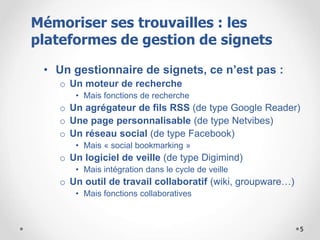 5
• Un gestionnaire de signets, ce n’est pas :
o Un moteur de recherche
• Mais fonctions de recherche
o Un agrégateur de fils RSS (de type Google Reader)
o Une page personnalisable (de type Netvibes)
o Un réseau social (de type Facebook)
• Mais « social bookmarking »
o Un logiciel de veille (de type Digimind)
• Mais intégration dans le cycle de veille
o Un outil de travail collaboratif (wiki, groupware…)
• Mais fonctions collaboratives
Mémoriser ses trouvailles : les
plateformes de gestion de signets
 