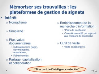 6
o Enrichissement de la
recherche d’information :
• “Pairs de confiance”
• Complémentarité par rapport
aux moteurs de recherche
o Outil de veille
• Veille collaborative
• Intérêt
o Nomadisme
o Simplicité
o Plus-value
documentaires
• Indexation libre (tags),
commentaires,
annotations…
• Folksonomies
o Partage, capitalisation
et collaboration
6
“Tirer parti de l’intelligence collective”
Mémoriser ses trouvailles : les
plateformes de gestion de signets
 