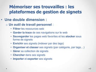 7
• Une double dimension :
o Un outil de travail personnel :
• Filtrer les ressources web
• Garder la trace de ses navigations sur le web
• Sauvegarder les pages web favorites et les stocker sous
forme de signets
• Enrichir ses signets (indexer par des tags)
• Organiser et classer ses signets (par catégorie, par tags…)
• Gérer sa collection de signets
• Chercher dans ses signets
• Importer et exporter ses signets
Mémoriser ses trouvailles : les
plateformes de gestion de signets
 