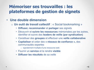 8
• Une double dimension
o Un outil de travail collectif : « Social bookmarking »
• Diffuser, recommander et partager ses signets
• Découvrir et suivre les ressources mémorisées par les autres,
identifier et suivre des leaders de veille (par syndication)
• Constituer des groupes et effectuer une veille collaborative
• Capitaliser et créer des « réseaux de confiance », des
communautés expertes
o signalement multiple d’une ressource web
• Fournir un service et le rendre visible
• Diffuser les résultats de sa veille
Mémoriser ses trouvailles : les
plateformes de gestion de signets
 
