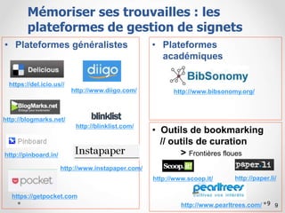 9
• Plateformes généralistes • Plateformes
académiques
9
Plusieurs outils
https://del.icio.us//
http://www.diigo.com/
http://blogmarks.net/
http://www.pearltrees.com/
http://blinklist.com/
http://www.bibsonomy.org/
http://www.instapaper.com/
• Outils de bookmarking
// outils de curation
> Frontières floues
http://www.scoop.it/ http://paper.li/
http://pinboard.in/
Mémoriser ses trouvailles : les
plateformes de gestion de signets
https://getpocket.com
 
