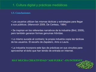 1. Cultura digital y prácticas mediáticas 1.5. Conclusiones Los usuarios utilizan las mismas tácticas y estrategias para llegar a sus públicos. (Manovich 2009, De Certeau, 1984) Se inspiran en los referentes narrativos de la industria (Bird, 2009), pero también generan formas genuinas híbridas.  Lo mismo sucede al contrario: la propia industria copia las tácticas de los usuarios. El escaño de Zapatero, Amo a Laura. La industria incorpora este tipo de prácticas en sus circuitos para aprovechar el éxito que han tenido de entrada en Internet. HAY MUCHA CREATIVIDAD “AHI FUERA” –EN INTERNET 