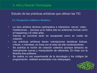 La obra artística deviene participativa e interactiva: net.art, vídeo,  instalaciones… (aunque ya lo había sido en anteriores formas como el happening o el video arte). Internet se convierte tanto en escaparate como en medio de creación. Las prácticas artísticas tienen orientaciones temáticas lúdicas, críticas, o intimistas, en línea con el resto de arte contemporáneo. Se acentúa la noción de creación colectiva (aunque tampoco es radicalmente nueva) y manipulación de referentes. En línea con la filosofía free-software. Se realiza un uso experimental de la tecnología y los códigos de programación, realidad aumentada o los videojuegos. 2. Arte y Nuevas Tecnologías Estudio de las prácticas artísticas que utilizan las TIC  2.1. Perspectiva estética e histórica 