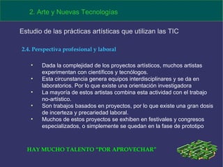 Dada la complejidad de los proyectos artísticos, muchos artistas experimentan con científicos y tecnólogos. Esta circunstancia genera equipos interdisciplinares y se da en laboratorios. Por lo que existe una orientación investigadora La mayoría de estos artistas combina esta actividad con el trabajo no-artístico.  Son trabajos basados en proyectos, por lo que existe una gran dosis de incerteza y precariedad laboral. Muchos de estos proyectos se exhiben en festivales y congresos especializados, o simplemente se quedan en la fase de prototipo 2. Arte y Nuevas Tecnologías Estudio de las prácticas artísticas que utilizan las TIC  2.4. Perspectiva profesional y laboral HAY MUCHO TALENTO “POR APROVECHAR” 