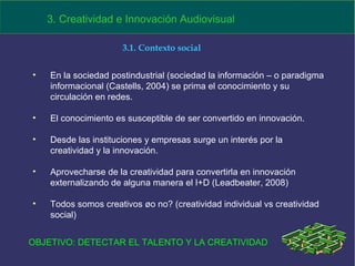 En la sociedad postindustrial (sociedad la información – o paradigma informacional (Castells, 2004) se prima el conocimiento y su circulación en redes. El conocimiento es susceptible de ser convertido en innovación. Desde las instituciones y empresas surge un interés por la creatividad y la innovación.  Aprovecharse de la creatividad para convertirla en innovación externalizando de alguna manera el I+D (Leadbeater, 2008)  Todos somos creativos ¿o no? (creatividad individual vs creatividad social)  3. Creatividad e Innovación Audiovisual 3.1. Contexto social OBJETIVO: DETECTAR EL TALENTO Y LA CREATIVIDAD 