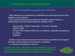 Este interés en la creatividad se materializa en diversos proyectos pero también en las políticas.  Esto supone el paso del concepto de industria cultural (Adorno y Horkheimer) a las Industrias Creativas (Hartley, Flew). Reino Unido. Politica “New labor” en los 90. Australia. NESTA 2009. Europa. Plan Lisboa. 2009 year of creativity. Capitales europeas de la cultura España? Existe un gran interés en encontrar el modo de parametrizar el impacto de estas innovaciones en la economía y sociedad. La cultura se convierte en recurso. 3. Creatividad e Innovación Audiovisual 3.2. Cómo identificar y gestionar esta creatividad SE MIRA HACIA EL  CREADOR  COMO FUENTE DE TALENTO  CAPAZ DE RETORNAR EN INNOVACIÓN, Y EN DEFINITIVA, EN BENEFICIOS ECONÓMICOS, UN MODELO EN CRISIS . 