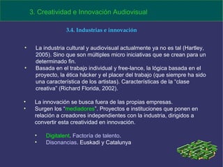 La industria cultural y audiovisual actualmente ya no es tal (Hartley, 2005). Sino que son múltiples micro iniciativas que se crean para un determinado fin.  Basada en el trabajo individual y free-lance, la lógica basada en el  proyecto, la ética hácker y el placer del trabajo (que siempre ha sido una característica de los artistas). Características de la “clase creativa” (Richard Florida, 2002). 3. Creatividad e Innovación Audiovisual 3.4. Industrias e innovación La innovación se busca fuera de las propias empresas.  Surgen los “ mediadores ”. Proyectos e instituciones que ponen en relación a creadores independientes con la industria, dirigidos a convertir esta creatividad en innovación. Digitalent .  Factoría de talento . Disonancias . Euskadi y Catalunya 
