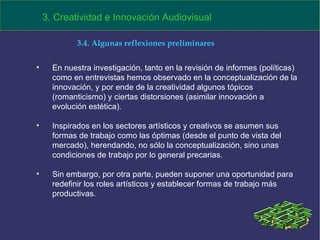 En nuestra investigación, tanto en la revisión de informes (políticas) como en entrevistas hemos observado en la conceptualización de la innovación, y por ende de la creatividad algunos tópicos (romanticismo) y ciertas distorsiones (asimilar innovación a evolución estética). Inspirados en los sectores artísticos y creativos se asumen sus formas de trabajo como las óptimas (desde el punto de vista del mercado), herendando, no sólo la conceptualización, sino unas condiciones de trabajo por lo general precarias. Sin embargo, por otra parte, pueden suponer una oportunidad para redefinir los roles artísticos y establecer formas de trabajo más productivas. 3. Creatividad e Innovación Audiovisual 3.4. Algunas reflexiones preliminares 
