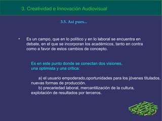 Es un campo, que en lo político y en lo laboral se encuentra en debate, en el que se incorporan los académicos, tanto en contra como a favor de estos cambios de concepto. 3. Creatividad e Innovación Audiovisual Es en este punto donde se conectan dos visiones,  una optimista y una crítica:  a) el usuario empoderado,oportunidades para los jóvenes titulados,  nuevas formas de producción. b) precariedad laboral, mercantilización de la cultura, explotación de resultados por terceros. 3.5. Así pues... 