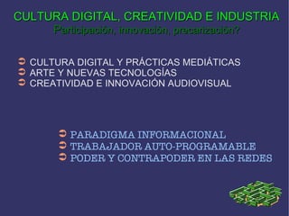 PARADIGMA INFORMACIONAL  TRABAJADOR AUTO-PROGRAMABLE PODER Y CONTRAPODER EN LAS REDES CULTURA DIGITAL Y PRÁCTICAS MEDIÁTICAS  ARTE Y NUEVAS TECNOLOGÍAS CREATIVIDAD E INNOVACIÓN AUDIOVISUAL CULTURA DIGITAL, CREATIVIDAD E INDUSTRIA P articipación, innovación, precarización? 
