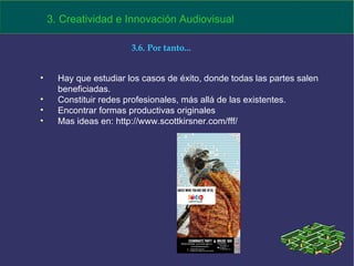Hay que estudiar los casos de éxito, donde todas las partes salen beneficiadas. Constituir redes profesionales, más allá de las existentes. Encontrar formas productivas originales Mas ideas en: http://www.scottkirsner.com/fff/ 3. Creatividad e Innovación Audiovisual 3.6. Por tanto... 
