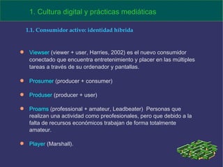 Viewser  (viewer + user, Harries, 2002) es el nuevo consumidor conectado que encuentra entretenimiento y placer en las múltiples tareas a través de su ordenador y pantallas.  Prosumer  (producer + consumer) Produser  (producer + user) Proams  (professional + amateur, Leadbeater)  Personas que realizan una actividad como preofesionales, pero que debido a la falta de recursos económicos trabajan de forma totalmente amateur. Player  (Marshall). 1. Cultura digital y prácticas mediáticas 1.1. Consumidor activo: identidad híbrida 