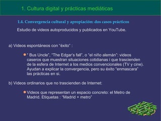 a) Videos espontáneos con “éxito” :  “  Bus Uncle”, “The Edgar’s fall”, o “el niño alemán”: videos caseros que muestran situaciones cotidianas i que trascienden de la esfera de Internet a los medios convencionales (TV y cine). Ayudan a explicar la convergencia, pero su éxito “enmascara” las prácticas en si.  b) Videos ordinarios que no trascienden de Internet: Videos que representan un espacio concreto: el Metro de Madrid. Etiquetas : “Madrid + metro”  1. Cultura digital y prácticas mediáticas 1.4. Convergencia cultural y apropiación: dos casos prácticos Estudio de videos autoproducidos y publicados en YouTube. 
