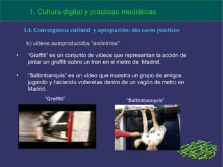 “ Graffiti” es un conjunto de vídeos que representan la acción de pintar un graffiti sobre un tren en el metro de  Madrid.  “ Saltimbanquis” es un vídeo que muestra un grupo de amigos jugando y haciendo volteretas dentro de un vagón de metro en Madrid.   “ Graffiti ” “ Saltimbanquis ” b) vídeos autoproducidos “anónimos” 1.4. Convergencia cultural  y apropiación: dos casos prácticos 1. Cultura digital y prácticas mediáticas 