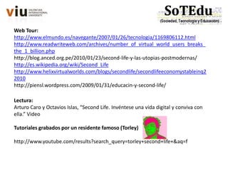 Web Tour:
http://www.elmundo.es/navegante/2007/01/26/tecnologia/1169806112.html
http://www.readwriteweb.com/archives/number_of_virtual_world_users_breaks_
the_1_billion.php
http://blog.anced.org.pe/2010/01/23/second-life-y-las-utopias-postmodernas/
http://es.wikipedia.org/wiki/Second_Life
http://www.helixvirtualworlds.com/blogs/secondlife/secondlifeeconomystableinq2
2010
http://piensl.wordpress.com/2009/01/31/educacin-y-second-life/
Lectura:
Arturo Caro y Octavios Islas, “Second Life. Invéntese una vida digital y conviva con
ella.” Video
Tutoriales grabados por un residente famoso (Torley)
http://www.youtube.com/results?search_query=torley+second+life+&aq=f
 