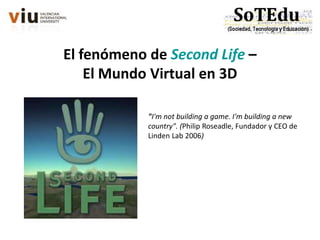 El fenómeno de Second Life –
El Mundo Virtual en 3D
"I'm not building a game. I'm building a new
country". (Philip Roseadle, Fundador y CEO de
Linden Lab 2006)
 