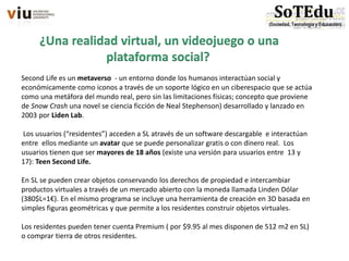 ¿Una realidad virtual, un videojuego o una
plataforma social?
Second Life es un metaverso - un entorno donde los humanos interactúan social y
económicamente como iconos a través de un soporte lógico en un ciberespacio que se actúa
como una metáfora del mundo real, pero sin las limitaciones físicas; concepto que proviene
de Snow Crash una novel se ciencia ficción de Neal Stephenson) desarrollado y lanzado en
2003 por Liden Lab.
Los usuarios (“residentes”) acceden a SL através de un software descargable e interactúan
entre ellos mediante un avatar que se puede personalizar gratis o con dinero real. Los
usuarios tienen que ser mayores de 18 años (existe una versión para usuarios entre 13 y
17): Teen Second Life.
En SL se pueden crear objetos conservando los derechos de propiedad e intercambiar
productos virtuales a través de un mercado abierto con la moneda llamada Linden Dólar
(380$L=1€). En el mismo programa se incluye una herramienta de creación en 3D basada en
simples figuras geométricas y que permite a los residentes construir objetos virtuales.
Los residentes pueden tener cuenta Premium ( por $9.95 al mes disponen de 512 m2 en SL)
o comprar tierra de otros residentes.
 
