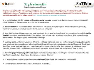 1) La posibilidad de atender cursos, conferencias, visitar museos, (museo aeronáutica, museos mayas, réplicas del
Lovre), bibliotecas, hemerotecas, laboratorios, un planetarium
2) Aprender idiomas en las sedes de las Instituticiones educativas más prestigiosas del mundo (Open University,
Instituto Cervantes), interactuar con los demás alumnos (chat, voz)
3) Aura Lily (Nombre del Avatar con una total apariencia de reina del antiguo Egipto) ha recreado en Second Life La isla
de Filae, situada en realidad en el cauce del rio Nilo, para mostrar toda la arquitectura, el arte, y las herramientas y
estilos de vida del antiguo Egipto (Immersive Archeology)
4) Learning Island, un Campus, aulas en diferentes edificios, biblioteca, para que profesores y alumnos puedan usarlo
para sus clases, la empresa Linden Lab, en colaboración con algunas universidades americanas (Hardward, Cambridge,
Standfort) ha ido abriendo recursos y creando espacios que permiten enseñar y aprender en SL, mediante cursos
formales, universitarios y de formación continuada y superior (formación escolar se desarrolla en el SL Teen)
5) Aprendizaje participativo y colaborativo (por ejemplo una viaje virtual por la Capilla Sixtina resultará mucho más
significativo que lectura de un texto del manual de historia del arte)
6) La posibilidad de estudiar literatura mediane Rolplays (aprendizaje por experiencia e inmresión)
7) El desarrollo de la creatividad (cursos de creación de objetos)
SL y la educación
http://education.secondlife.com/
En el mundo real puedes interesarte por la física, pero en nuestro mundo, si quieres, directamente puedes
trabajar con átomos. Nosotros no confrontamos con la energía creativa de nuestros residentes, sino que dejamos
que su imaginación sea el mayor motor. Cory Ondrejka, director de tecnología de Linden lab
 
