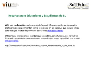 Recursos para Educadores y Estudiantes de SL
Wiki sobre educación en el entorno de Second Life que mantienen los propios
profesores que experimentan con la tecnología en las clases, y que incluye ideas
para trabajar, relatos de proyectos educativos Wiki Educadores
Wiki centrada en mostrar que es el Campus: Second Life, como funciona, que normativas
éticas y de comportamiento se promueven, temas técnicos, costes y gratuidad, restricciones
Wiki Estudiantes
http://wiki.secondlife.com/wiki/Education_Support_Faire#Welcome_to_the_Faire.21
 