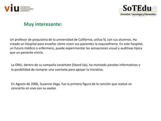 Un profesor de psiquiatría de la universidad de California, utiliza SL con sus alumnos. Ha
creado un hospital para enseñar cómo viven sus pacientes la esquizofrenia. En este hospital,
un futuro médico o enfermero, puede experimentar las sensaciones visual y auditivas típica
que un paciente viviría.
Muy interesante:
La ONU, dentro de su campaña Levántate (Stand Up), ha montado paneles informativos y
la posibilidad de comprar una camiseta para apoyar la iniciativa.
En Agosto de 2006, Suzanne Vega, fue la primera figura de la canción que realizó un
concierto en vivo con su avatar.
 