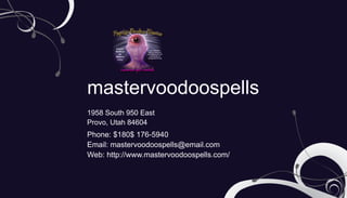 mastervoodoospells
1958 South 950 East
Provo, Utah 84604
Phone: $180$ 176-5940
Email: mastervoodoospells@email.com
Web: http://www.mastervoodoospells.com/
 