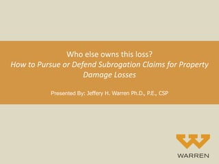 Who else owns this loss?
How to Pursue or Defend Subrogation Claims for Property
Damage Losses
Presented By: Jeffery H. Warren Ph.D., P.E., CSP
 