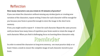 How many characters can you retain in 10 minutes of practice?
If you can retain five characters without missing any strokes/parts or creating new
variation of the characters, repeat writing 3 times for each character will be enough for
you because your brain is powerful enough to store the image in the short term
memory.
If not, you might need to repeat 4 - 6 times for each character. Repeat the same process
until you know how many times of repetition your brain needs to retain the image of
each character. When you find it challenging, focus on learning three characters only.
In order to extend the characters to long term memory, one must practice daily or at
least 3 times a week to ensure the complete image of each character stored in your
brain.