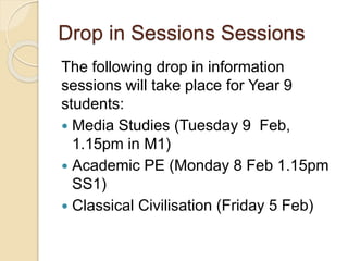 Drop in Sessions Sessions
The following drop in information
sessions will take place for Year 9
students:
 Media Studies (Tuesday 9 Feb,
1.15pm in M1)
 Academic PE (Monday 8 Feb 1.15pm
SS1)
 Classical Civilisation (Friday 5 Feb)
 