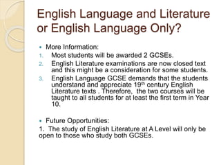 English Language and Literature
or English Language Only?
 More Information:
1. Most students will be awarded 2 GCSEs.
2. English Literature examinations are now closed text
and this might be a consideration for some students.
3. English Language GCSE demands that the students
understand and appreciate 19th century English
Literature texts . Therefore, the two courses will be
taught to all students for at least the first term in Year
10.
 Future Opportunities:
1. The study of English Literature at A Level will only be
open to those who study both GCSEs.
 