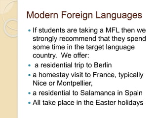 Modern Foreign Languages
 If students are taking a MFL then we
strongly recommend that they spend
some time in the target language
country. We offer:
 a residential trip to Berlin
 a homestay visit to France, typically
Nice or Montpellier,
 a residential to Salamanca in Spain
 All take place in the Easter holidays
 