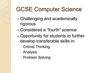 GCSE Computer Science
 Challenging and academically
rigorous
 Considered a “fourth” science
 Opportunity for students to further
develop transferable skills in:
◦ Critical Thinking
◦ Analysis
◦ Problem Solving
 
