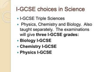 I-GCSE choices in Science
 I-GCSE Triple Sciences
 Physics, Chemistry and Biology. Also
taught separately. The examinations
will give three I-GCSE grades:
 Biology I-GCSE
 Chemistry I-GCSE
 Physics I-GCSE
 