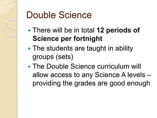 Double Science
 There will be in total 12 periods of
Science per fortnight
 The students are taught in ability
groups (sets)
 The Double Science curriculum will
allow access to any Science A levels –
providing the grades are good enough
 