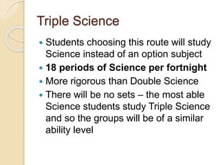 Triple Science
 Students choosing this route will study
Science instead of an option subject
 18 periods of Science per fortnight
 More rigorous than Double Science
 There will be no sets – the most able
Science students study Triple Science
and so the groups will be of a similar
ability level
 