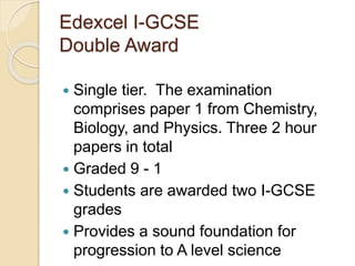 Edexcel I-GCSE
Double Award
 Single tier. The examination
comprises paper 1 from Chemistry,
Biology, and Physics. Three 2 hour
papers in total
 Graded 9 - 1
 Students are awarded two I-GCSE
grades
 Provides a sound foundation for
progression to A level science
 