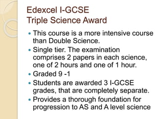 Edexcel I-GCSE
Triple Science Award
 This course is a more intensive course
than Double Science.
 Single tier. The examination
comprises 2 papers in each science,
one of 2 hours and one of 1 hour.
 Graded 9 -1
 Students are awarded 3 I-GCSE
grades, that are completely separate.
 Provides a thorough foundation for
progression to AS and A level science
 