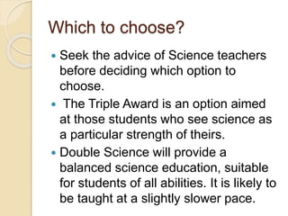 Which to choose?
 Seek the advice of Science teachers
before deciding which option to
choose.
 The Triple Award is an option aimed
at those students who see science as
a particular strength of theirs.
 Double Science will provide a
balanced science education, suitable
for students of all abilities. It is likely to
be taught at a slightly slower pace.
 