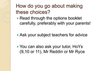 How do you go about making
these choices?
 Read through the options booklet
carefully, preferably with your parents!
 Ask your subject teachers for advice
 You can also ask your tutor, HoYs
(9,10 or 11), Mr Reddin or Mr Ryce
 
