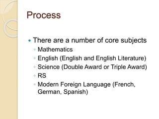 Process
 There are a number of core subjects
◦ Mathematics
◦ English (English and English Literature)
◦ Science (Double Award or Triple Award)
◦ RS
◦ Modern Foreign Language (French,
German, Spanish)
 