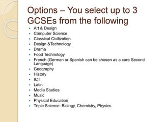 Options – You select up to 3
GCSEs from the following
 Art & Design
 Computer Science
 Classical Civilization
 Design &Technology
 Drama
 Food Technology
 French (German or Spanish can be chosen as a core Second
Language)
 Geography
 History
 ICT
 Latin
 Media Studies
 Music
 Physical Education
 Triple Science: Biology, Chemistry, Physics
 