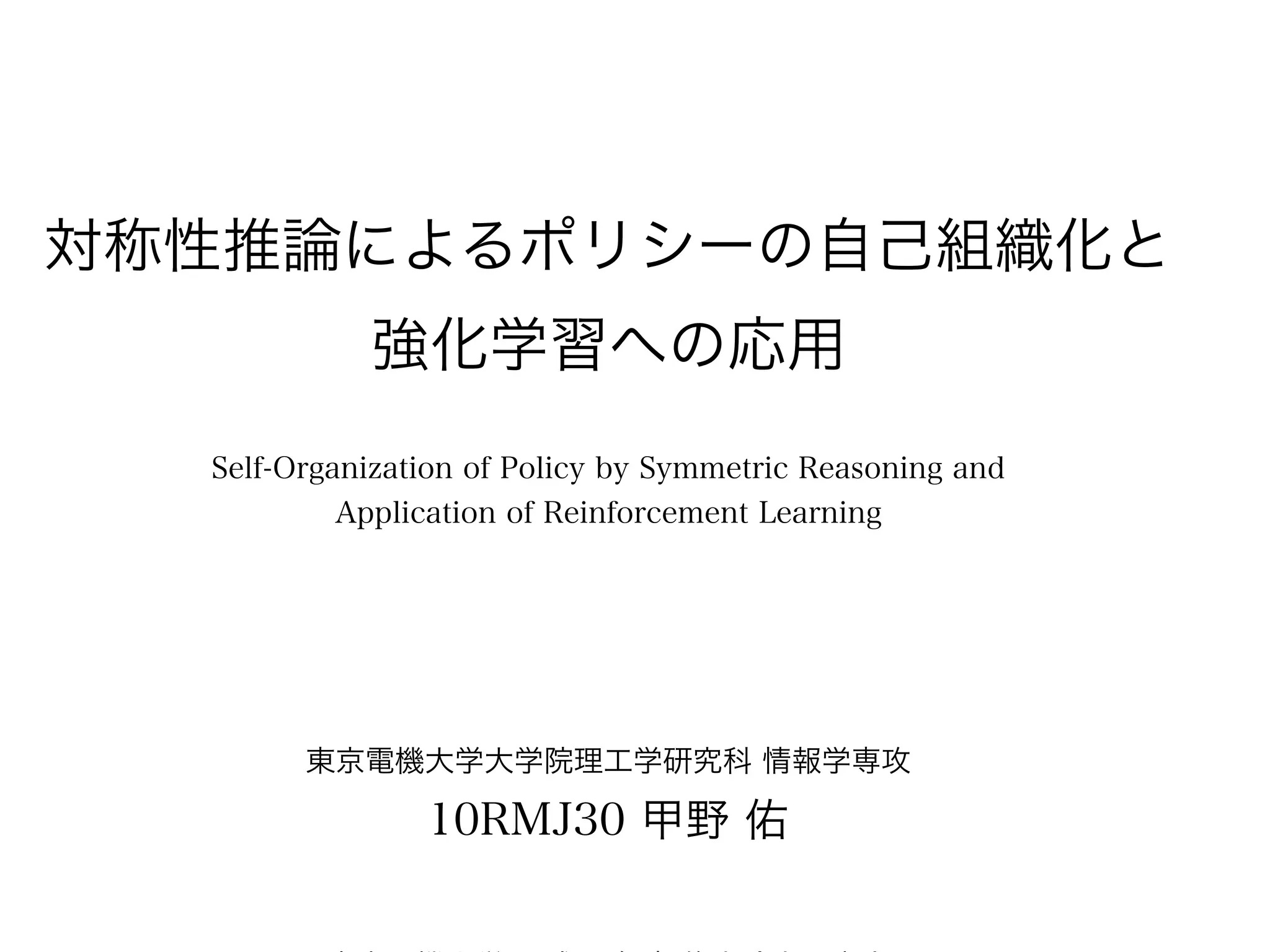 対称性推論によるポリシーの自己組織化と
            強化学習への応用
  Self-Organization of Policy by Symmetric Reasoning and
           Application of Reinforcement Learning




        東京電機大学大学院理工学研究科 情報学専攻

                10RMJ30 甲野 佑
 