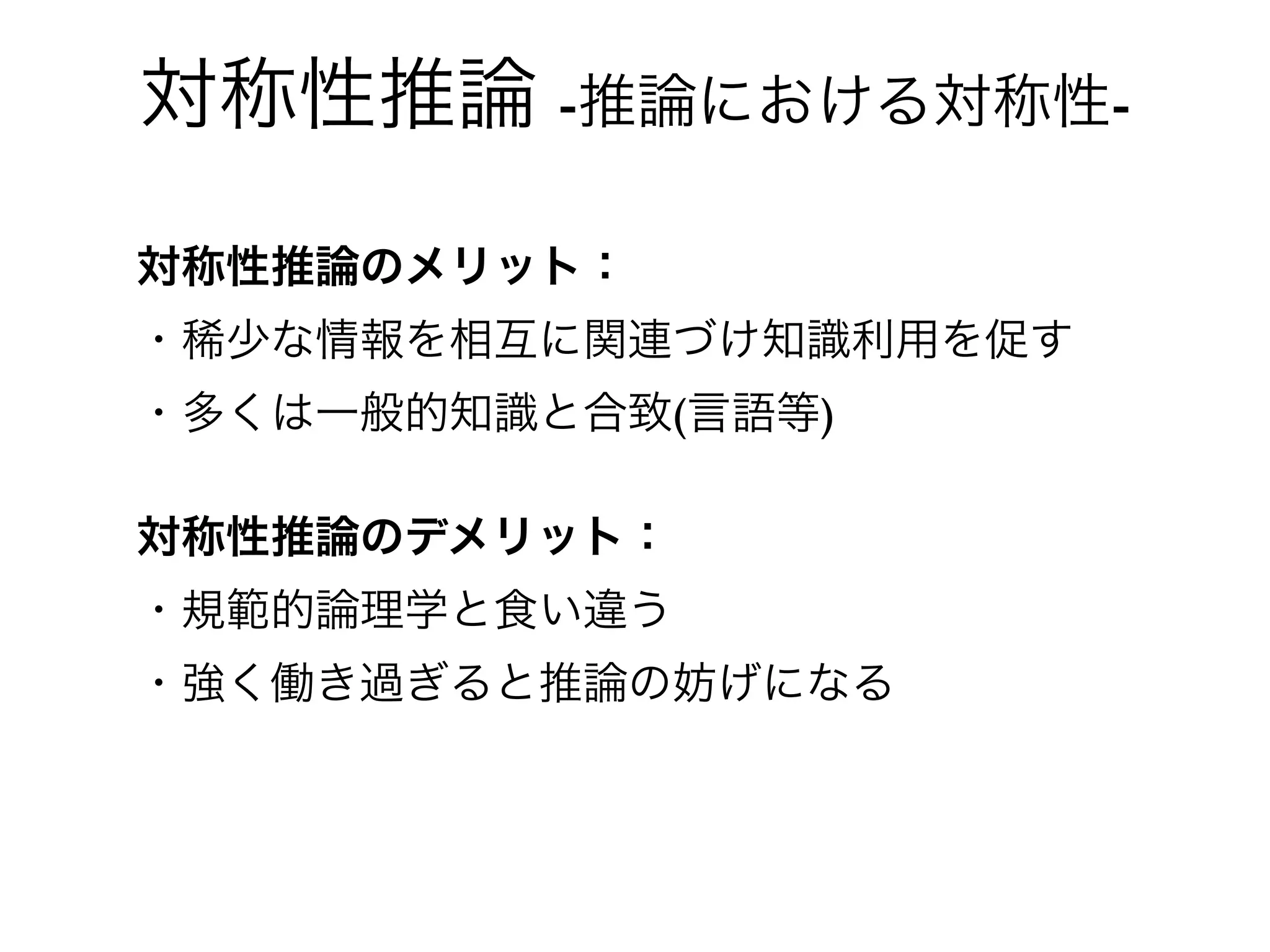 対称性推論 -推論における対称性-

対称性推論のメリット：
・稀少な情報を相互に関連づけ知識利用を促す
・多くは一般的知識と合致(言語等)

対称性推論のデメリット：
・規範的論理学と食い違う
・強く働き過ぎると推論の妨げになる
 