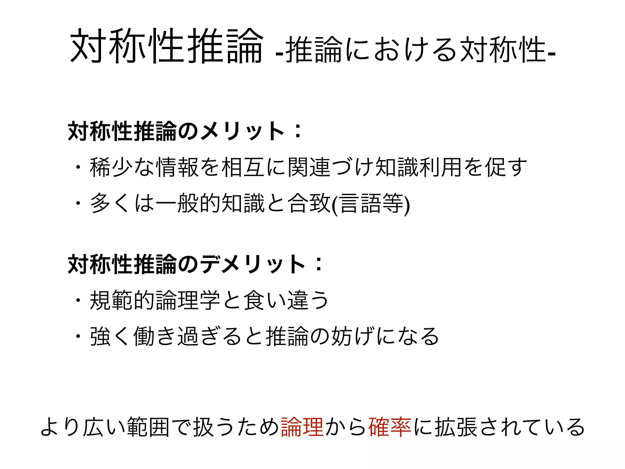 対称性推論 -推論における対称性-

 対称性推論のメリット：
 ・稀少な情報を相互に関連づけ知識利用を促す
 ・多くは一般的知識と合致(言語等)

 対称性推論のデメリット：
 ・規範的論理学と食い違う
 ・強く働き過ぎると推論の妨げになる



より広い範囲で扱うため論理から確率に拡張されている
 