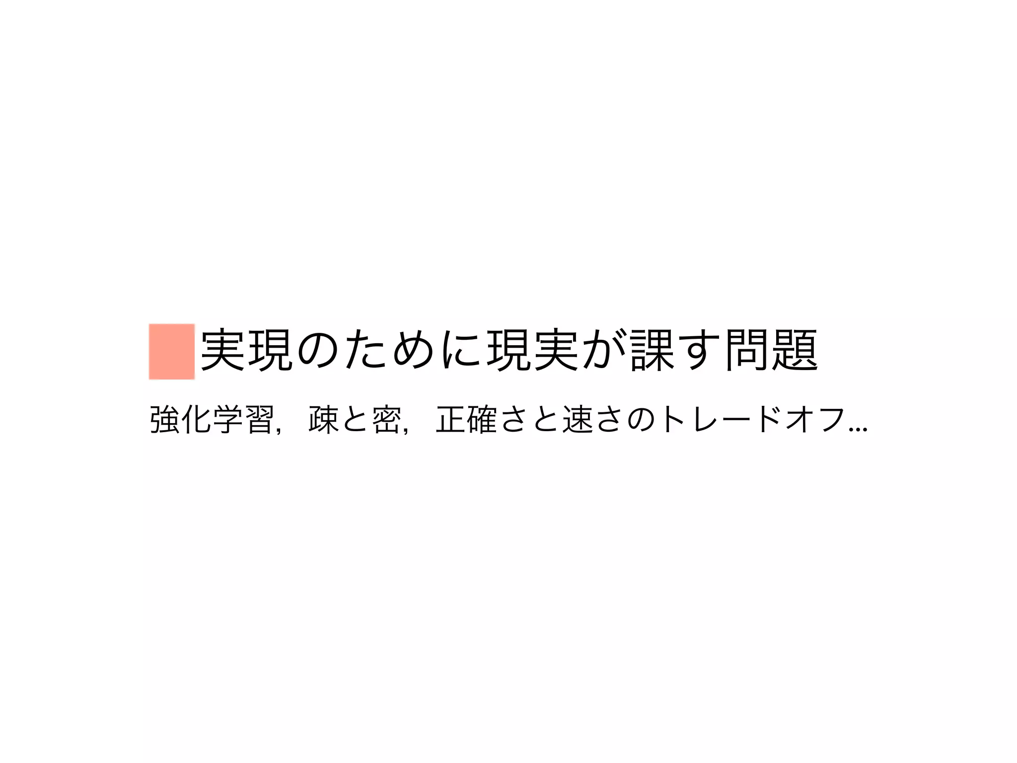 実現のために現実が課す問題
強化学習，疎と密，正確さと速さのトレードオフ...
 